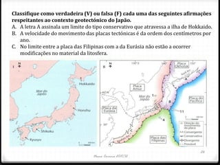 Classifique como verdadeira (V) ou falsa (F) cada uma das seguintes afirmações
respeitantes ao contexto geotectónico do Japão.
A. A letra A assinala um limite do tipo conservativo que atravessa a ilha de Hokkaido.
B. A velocidade do movimento das placas tectónicas é da ordem dos centímetros por
   ano.
C. No limite entre a placa das Filipinas com a da Eurásia não estão a ocorrer
   modificações no material da litosfera.




                                                                                 26
                                   Nuno Correia 2011/12
 