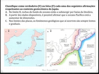Classifique como verdadeira (V) ou falsa (F) cada uma das seguintes afirmações
respeitantes ao contexto geotectónico do Japão.
A. No limite B, rochas do fundo do oceano estão a submergir por baixo da litosfera.
B. A partir dos dados disponíveis, é possível afirmar que o oceano Pacífico está a
   aumentar de dimensões.
C. Nos limites das placas, os fenómenos geológicos que aí ocorrem são sempre lentos
   e graduais.




                                                                              27
                                 Nuno Correia 2011/12
 