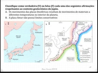 Classifique como verdadeira (V) ou falsa (F) cada uma das seguintes afirmações
respeitantes ao contexto geotectónico do Japão.
A. Os movimentos das placas litosféricas resultam de movimentos de materiais a
   diferentes temperaturas no interior do planeta.
B. A placa Amur não possui limites conservativos




                                                                         28
                               Nuno Correia 2011/12
 