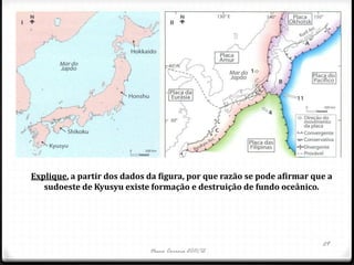 Explique, a partir dos dados da figura, por que razão se pode afirmar que a
   sudoeste de Kyusyu existe formação e destruição de fundo oceânico.




                                                                        29
                             Nuno Correia 2011/12
 