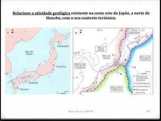 Relacione a atividade geológica existente na costa este do Japão, a norte de
                  Honshu, com o seu contexto tectónico.




                              Nuno Correia 2011/12                        30
 