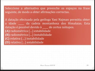 Seleccione a alternativa que preenche os espaços na frase
seguinte, de modo a obter afirmações correctas.

A datação efectuada pela geóloga Yani Najman permitiu obter
a idade _____ da cadeia montanhosa dos Himalaias. Esta
datação é possível devido à _____ de certos isótopos.
(A) radiométrica (…) estabilidade
(B) radiométrica (…) instabilidade
(C) relativa (…) instabilidade
(D) relativa (…) estabilidade




                        Nuno Correia 2011/12            34
 