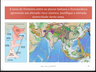 A zona de fronteira entre as placas Indiana e Euroasiática
apresenta um elevado risco sísmico. Justifique a elevada
                 sismicidade desta zona.




                       Nuno Correia 2011/12                  35
 