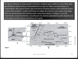 Os Açores situam-se num quadro tectónico original, que confere a essas ilhas uma
geodinâmica muito activa, nomeadamente no que se refere ao vulcanismo e à
sismicidade. Não parece haver uma estrutura tectónica única e bem definida entre
a placa Euroasiática e a placa Africana na região dos Açores, mas antes uma larga
faixa de acomodação das tensões entre estas duas placas. A Figura 1 (A e B)
representa, respectivamente, a localização do plateau (plataforma) dos Açores e as
principais características tectónicas da região.




                                 Nuno Correia 2011/12                          36
 