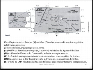 Classifique como verdadeira (V) ou falsa (F) cada uma das afirmações seguintes,
relativas ao contexto
geotectónico do Arquipélago dos Açores.
(A) O rifte da Terceira prolonga-se, a sudeste, pela falha de Açores-Gibraltar.
(B) As ilhas das Flores e do Corvo estão a deslocar-se para oeste.
(C) As fronteiras do plateau dos Açores apresentam o mesmo tipo de limites.
(D) É possível que a ilha Terceira venha a dividir-se em duas ilhas distintas.
(E) O rifte da CMA resulta da actuação de forças predominantemente compressivas.
                                  Nuno Correia 2011/12                        37
 