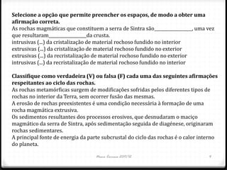 Selecione a opção que permite preencher os espaços, de modo a obter uma
afirmação correta.
As rochas magmáticas que constituem a serra de Sintra são__________________, uma vez
que resultaram__________________da crusta.
intrusivas (...) da cristalização de material rochoso fundido no interior
extrusivas (...) da cristalização de material rochoso fundido no exterior
extrusivas (...) da recristalização de material rochoso fundido no exterior
intrusivas (...) da recristalização de material rochoso fundido no interior

Classifique como verdadeira (V) ou falsa (F) cada uma das seguintes afirmações
respeitantes ao ciclo das rochas.
As rochas metamórficas surgem de modificações sofridas pelos diferentes tipos de
rochas no interior da Terra, sem ocorrer fusão das mesmas.
A erosão de rochas preexistentes é uma condição necessária à formação de uma
rocha magmática extrusiva.
Os sedimentos resultantes dos processos erosivos, que desnudaram o maciço
magmático da serra de Sintra, após sedimentação seguida de diagénese, originaram
rochas sedimentares.
A principal fonte de energia da parte subcrustal do ciclo das rochas é o calor interno
do planeta.

                                   Nuno Correia 2011/12                           4
 