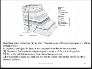 Classifique como verdadeira (V) ou falsa (F) cada uma das afirmações seguintes, relativas
à interpretação
da sequência geológica da figura 1 e às características das rochas presentes.
(A) Ocorreram fenómenos de diagénese posteriormente à formação do gnaisse.
(B) As rochas vulcânicas são anteriores às rochas plutónicas.
(C) O material litológico que originou a rocha do estrato mais antigo esteve sujeito a
pressões elevadas.
                                    Nuno Correia 2011/12                          40
 