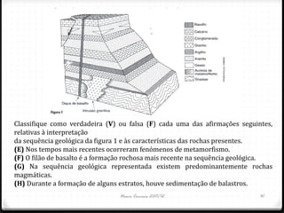 Classifique como verdadeira (V) ou falsa (F) cada uma das afirmações seguintes,
relativas à interpretação
da sequência geológica da figura 1 e às características das rochas presentes.
(E) Nos tempos mais recentes ocorreram fenómenos de metamorfismo.
(F) O filão de basalto é a formação rochosa mais recente na sequência geológica.
(G) Na sequência geológica representada existem predominantemente rochas
magmáticas.
(H) Durante a formação de alguns estratos, houve sedimentação de balastros.
                                Nuno Correia 2011/12                        41
 