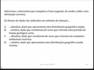 Seleccione a alternativa que completa a frase seguinte, de modo a obter uma
afirmação correcta.

Os fósseis de idade são utilizados em métodos de datação…

A. …absoluta, dado que apresentam uma distribuição geográfica ampla.
B. …relativa, dado que resultaram de seres que viveram num período de
   tempo geológico curto.
C. …absoluta, dado que resultaram de seres que viveram em condições
   ambientais restritas.
D. …relativa, dado que apresentam uma distribuição geográfica muito
   restrita.




                               Nuno Correia 2011/12                     42
 