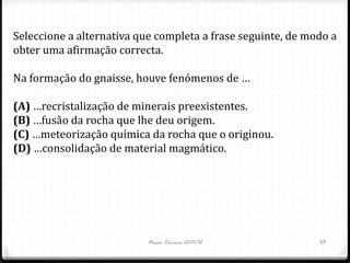 Seleccione a alternativa que completa a frase seguinte, de modo a
obter uma afirmação correcta.

Na formação do gnaisse, houve fenómenos de …

(A) …recristalização de minerais preexistentes.
(B) …fusão da rocha que lhe deu origem.
(C) …meteorização química da rocha que o originou.
(D) …consolidação de material magmático.




                           Nuno Correia 2011/12              43
 