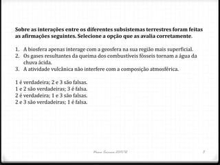 Sobre as interações entre os diferentes subsistemas terrestres foram feitas
as afirmações seguintes. Selecione a opção que as avalia corretamente.

1. A biosfera apenas interage com a geosfera na sua região mais superficial.
2. Os gases resultantes da queima dos combustíveis fósseis tornam a água da
   chuva ácida.
3. A atividade vulcânica não interfere com a composição atmosférica.

1 é verdadeira; 2 e 3 são falsas.
1 e 2 são verdadeiras; 3 é falsa.
2 é verdadeira; 1 e 3 são falsas.
2 e 3 são verdadeiras; 1 é falsa.




                                    Nuno Correia 2011/12                       5
 