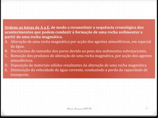 Ordene as letras de A a E, de modo a reconstituir a sequência cronológica dos
acontecimentos que podem conduzir à formação de uma rocha sedimentar a
partir de uma rocha magmática.
A. Alteração de uma rocha magmática por acção dos agentes atmosféricos, em especial
   da água.
B. Decréscimo do tamanho dos poros devido ao peso dos sedimentos sobrejacentes.
C. Remoção dos produtos de alteração de uma rocha magmática, por acção dos agentes
   atmosféricos.
D. Deposição de materiais sólidos resultantes da alteração de uma rocha magmática
E. Diminuição da velocidade da água corrente, conduzindo a perda da capacidade de
   transporte.




                                  Nuno Correia 2011/12                         7
 