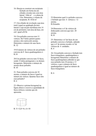 16- Deseja-se construir um recipiente
       fechado em forma de um
       cilindro circular reto com área
       lateral 144π m2 e a altura de
       12m. Determine o volume do         23-Determine qual é o poliedro convexo
       recipiente. R: 432π m3             e fechado que tem 6 vértices e 12
                                          arestas.
17- Um cilindro de revolução cuja área
                                          R:Octaedro
total é igual ao quádruplo da área
lateral e cuja secção meridiana tem 14
                                          24-Determine o nº de vértices de
cm de perímetro, tem área da base, em
                                          dodecaedro convexo que tem 20
cm², igual a:R:9π
                                          arestas.
                                          R:10
18- Um poliedro convexo tem 11
vértices. De 9 deles partem quatro
                                          25- Determine o nº de faces de um
arestas e dos outros,três arestas.
                                          poliedro convexo e fechado, sabendo
Determine o número de suas faces.
                                          que o nº de arestas excede o nº de
R: 12
                                          vértices de 6 unidades.
                                          R: 8
19-O número de vértices de um poliedro
convexo de 8 faces quadrangulares é:
                                          26- Um poliedro convexo e fechado tem
R:10
                                          faces triangulares, quadrangulares e
                                          hexagonais.Determine o número de
20-Um poliedro convexo tem 32 faces,
                                          faces quadrangulares,sabendo-se que
sendo 12 delas pentagonais e as demais
                                          esse poliedro tem 24 arestas e 13
hexagonais. Determine o número de
                                          vértices, e que o número de faces
arestas desse poliedro.
                                          quadrangulares é igual ao número de
R: 45
                                          faces triangulares.
21- Num poliedro convexo de 10
                                          R: 6
arestas, o número de faces é igual ao
número de vértices. Quantas faces têm
esse poliedro?
R: 6

22- Observe o prisma hexagonal na
figura abaixo e escreva a quantidade de
faces,vértices e arestas que ele
apresenta.




R: V=12,F=8 e A=18
 
