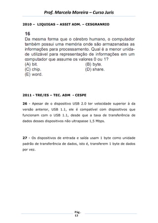 Prof. Marcelo Moreira – Curso Juris 
Pág . 
13 
2010 – LIQUIGAS – ASSIT ADM. – CESGRANRIO 
2011 - TRE/ES – TEC. ADM - CESPE 
26 - Apesar de o dispositivo USB 2.0 ter velocidade superior à da versão anterior, USB 1.1, ele é compatível com dispositivos que funcionam com o USB 1.1, desde que a taxa de transferência de dados desses dispositivos não ultrapasse 1,5 Mbps. 
27 - Os dispositivos de entrada e saída usam 1 byte como unidade padrão de transferência de dados, isto é, transferem 1 byte de dados por vez. 
 