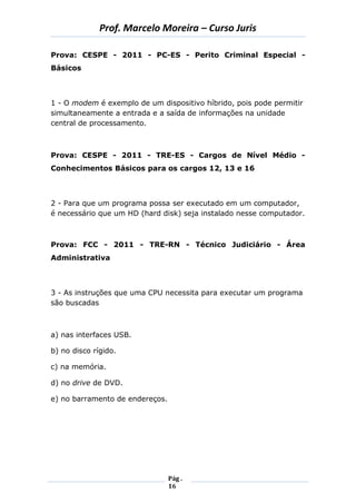 Prof. Marcelo Moreira – Curso Juris 
Pág . 
16 
Prova: CESPE - 2011 - PC-ES - Perito Criminal Especial - Básicos 
1 - O modem é exemplo de um dispositivo híbrido, pois pode permitir simultaneamente a entrada e a saída de informações na unidade central de processamento. 
Prova: CESPE - 2011 - TRE-ES - Cargos de Nível Médio - Conhecimentos Básicos para os cargos 12, 13 e 16 
2 - Para que um programa possa ser executado em um computador, é necessário que um HD (hard disk) seja instalado nesse computador. 
Prova: FCC - 2011 - TRE-RN - Técnico Judiciário - Área Administrativa 
3 - As instruções que uma CPU necessita para executar um programa são buscadas 
a) nas interfaces USB. 
b) no disco rígido. 
c) na memória. 
d) no drive de DVD. 
e) no barramento de endereços. 
 