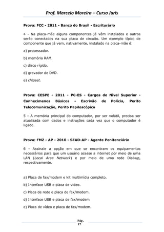 Prof. Marcelo Moreira – Curso Juris 
Pág . 
17 
Prova: FCC - 2011 - Banco do Brasil - Escriturário 
4 - Na placa-mãe alguns componentes já vêm instalados e outros serão conectados na sua placa de circuito. Um exemplo típico de componente que já vem, nativamente, instalado na placa-mãe é: 
a) processador. 
b) memória RAM. 
c) disco rígido. 
d) gravador de DVD. 
e) chipset. 
Prova: CESPE - 2011 - PC-ES - Cargos de Nível Superior - Conhecimenos Básicos - Escrivão de Polícia, Perito Telecomunicação, Perito Papiloscópico 
5 - A memória principal do computador, por ser volátil, precisa ser atualizada com dados e instruções cada vez que o computador é ligado. 
Prova: FMZ - AP - 2010 - SEAD-AP - Agente Penitenciário 
6 - Assinale a opção em que se encontram os equipamentos necessários para que um usuário acesse a internet por meio de uma LAN (Local Area Network) e por meio de uma rede Dial-up, respectivamente. 
a) Placa de fax/modem e kit multimídia completo. 
b) Interface USB e placa de video. 
c) Placa de rede e placa de fax/modem. 
d) Interface USB e placa de fax/modem 
e) Placa de vídeo e placa de fax/modem.  