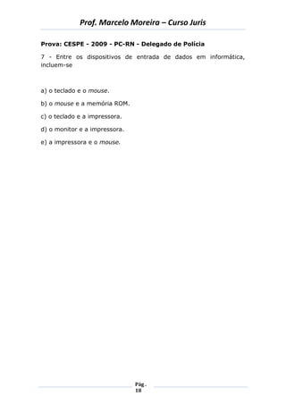 Prof. Marcelo Moreira – Curso Juris 
Pág . 
18 
Prova: CESPE - 2009 - PC-RN - Delegado de Polícia 
7 - Entre os dispositivos de entrada de dados em informática, incluem-se 
a) o teclado e o mouse. 
b) o mouse e a memória ROM. 
c) o teclado e a impressora. 
d) o monitor e a impressora. 
e) a impressora e o mouse. 
 