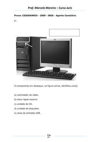 Prof. Marcelo Moreira – Curso Juris 
Pág . 
19 
Prova: CESGRANRIO - 2009 - IBGE - Agente Censitário 
8 - 
O componente em destaque, na figura acima, identifica um(a) 
a) controlador de vídeo. 
b) disco rígido externo. 
c) unidade de CD. 
d) unidade de disquetes. 
e) caixa de entradas USB. 
 