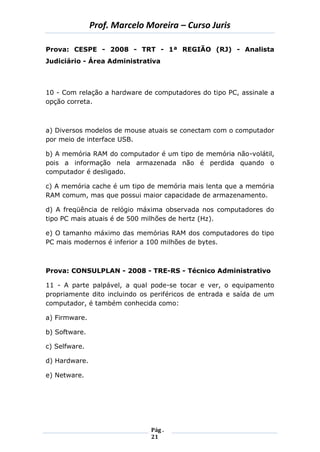 Prof. Marcelo Moreira – Curso Juris 
Pág . 
21 
Prova: CESPE - 2008 - TRT - 1ª REGIÃO (RJ) - Analista Judiciário - Área Administrativa 
10 - Com relação a hardware de computadores do tipo PC, assinale a opção correta. 
a) Diversos modelos de mouse atuais se conectam com o computador por meio de interface USB. 
b) A memória RAM do computador é um tipo de memória não-volátil, pois a informação nela armazenada não é perdida quando o computador é desligado. 
c) A memória cache é um tipo de memória mais lenta que a memória RAM comum, mas que possui maior capacidade de armazenamento. 
d) A freqüência de relógio máxima observada nos computadores do tipo PC mais atuais é de 500 milhões de hertz (Hz). 
e) O tamanho máximo das memórias RAM dos computadores do tipo PC mais modernos é inferior a 100 milhões de bytes. 
Prova: CONSULPLAN - 2008 - TRE-RS - Técnico Administrativo 
11 - A parte palpável, a qual pode-se tocar e ver, o equipamento propriamente dito incluindo os periféricos de entrada e saída de um computador, é também conhecida como: 
a) Firmware. 
b) Software. 
c) Selfware. 
d) Hardware. 
e) Netware. 
 
