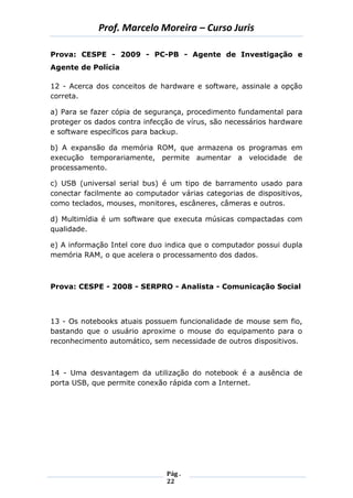 Prof. Marcelo Moreira – Curso Juris 
Pág . 
22 
Prova: CESPE - 2009 - PC-PB - Agente de Investigação e Agente de Polícia 
12 - Acerca dos conceitos de hardware e software, assinale a opção correta. 
a) Para se fazer cópia de segurança, procedimento fundamental para proteger os dados contra infecção de vírus, são necessários hardware e software específicos para backup. 
b) A expansão da memória ROM, que armazena os programas em execução temporariamente, permite aumentar a velocidade de processamento. 
c) USB (universal serial bus) é um tipo de barramento usado para conectar facilmente ao computador várias categorias de dispositivos, como teclados, mouses, monitores, escâneres, câmeras e outros. 
d) Multimídia é um software que executa músicas compactadas com qualidade. 
e) A informação Intel core duo indica que o computador possui dupla memória RAM, o que acelera o processamento dos dados. 
Prova: CESPE - 2008 - SERPRO - Analista - Comunicação Social 
13 - Os notebooks atuais possuem funcionalidade de mouse sem fio, bastando que o usuário aproxime o mouse do equipamento para o reconhecimento automático, sem necessidade de outros dispositivos. 
14 - Uma desvantagem da utilização do notebook é a ausência de porta USB, que permite conexão rápida com a Internet. 
 