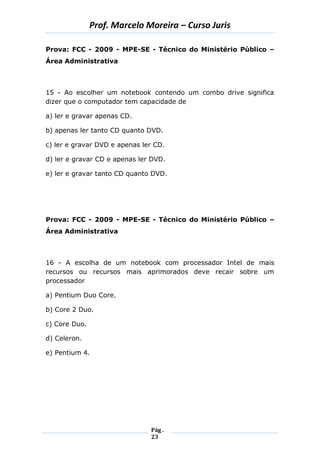 Prof. Marcelo Moreira – Curso Juris 
Pág . 
23 
Prova: FCC - 2009 - MPE-SE - Técnico do Ministério Público – Área Administrativa 
15 - Ao escolher um notebook contendo um combo drive significa dizer que o computador tem capacidade de 
a) ler e gravar apenas CD. 
b) apenas ler tanto CD quanto DVD. 
c) ler e gravar DVD e apenas ler CD. 
d) ler e gravar CD e apenas ler DVD. 
e) ler e gravar tanto CD quanto DVD. 
Prova: FCC - 2009 - MPE-SE - Técnico do Ministério Público – Área Administrativa 
16 - A escolha de um notebook com processador Intel de mais recursos ou recursos mais aprimorados deve recair sobre um processador 
a) Pentium Duo Core. 
b) Core 2 Duo. 
c) Core Duo. 
d) Celeron. 
e) Pentium 4. 
 