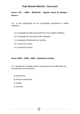 Prof. Marcelo Moreira – Curso Juris 
Pág . 
25 
Prova: FCC - 2009 - SEFAZ-SP - Agente Fiscal de Rendas - Prova 1 
18 - A boa refrigeração de um processador geralmente é obtida mediante 
a) a execução do boot proveniente de uma unidade periférica. 
b) a instalação de uma placa-mãe compacta. 
c) a adequada distribuição da memória. 
d) o uso de um cooler. 
e) o aumento do clock. 
Prova: IBFC - 2008 - ABDI - Assistente Jurídico 
19 - Identifique na relação abaixo qual elemento que NÃO pode ser considerado como Hardware: 
a) barramento 
b) sistema operacional 
c) modem 
d) memória 
 