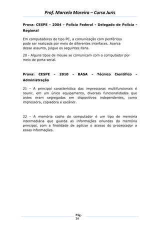 Prof. Marcelo Moreira – Curso Juris 
Pág . 
26 
Prova: CESPE - 2004 - Polícia Federal - Delegado de Polícia - Regional 
Em computadores do tipo PC, a comunicação com periféricos pode ser realizada por meio de diferentes interfaces. Acerca desse assunto, julgue os seguintes itens. 
20 - Alguns tipos de mouse se comunicam com o computador por meio de porta serial. 
Prova: CESPE - 2010 - BASA - Técnico Científico - Administração 
21 - A principal característica das impressoras multifuncionais é reunir, em um único equipamento, diversas funcionalidades que antes eram segregadas em dispositivos independentes, como impressora, copiadora e escâner. 
22 - A memória cache do computador é um tipo de memória intermediária que guarda as informações oriundas da memória principal, com a finalidade de agilizar o acesso do processador a essas informações. 
 