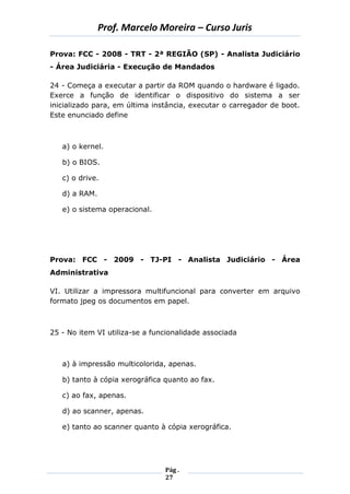 Prof. Marcelo Moreira – Curso Juris 
Pág . 
27 
Prova: FCC - 2008 - TRT - 2ª REGIÃO (SP) - Analista Judiciário - Área Judiciária - Execução de Mandados 
24 - Começa a executar a partir da ROM quando o hardware é ligado. Exerce a função de identificar o dispositivo do sistema a ser inicializado para, em última instância, executar o carregador de boot. Este enunciado define 
a) o kernel. 
b) o BIOS. 
c) o drive. 
d) a RAM. 
e) o sistema operacional. 
Prova: FCC - 2009 - TJ-PI - Analista Judiciário - Área Administrativa 
VI. Utilizar a impressora multifuncional para converter em arquivo formato jpeg os documentos em papel. 
25 - No item VI utiliza-se a funcionalidade associada 
a) à impressão multicolorida, apenas. 
b) tanto à cópia xerográfica quanto ao fax. 
c) ao fax, apenas. 
d) ao scanner, apenas. 
e) tanto ao scanner quanto à cópia xerográfica. 
 