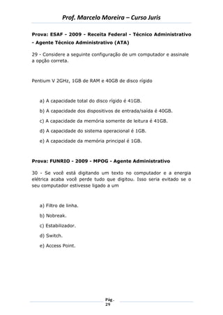 Prof. Marcelo Moreira – Curso Juris 
Pág . 
29 
Prova: ESAF - 2009 - Receita Federal - Técnico Administrativo - Agente Técnico Administrativo (ATA) 
29 - Considere a seguinte configuração de um computador e assinale a opção correta. 
Pentium V 2GHz, 1GB de RAM e 40GB de disco rígido 
a) A capacidade total do disco rígido é 41GB. 
b) A capacidade dos dispositivos de entrada/saída é 40GB. 
c) A capacidade da memória somente de leitura é 41GB. 
d) A capacidade do sistema operacional é 1GB. 
e) A capacidade da memória principal é 1GB. 
Prova: FUNRIO - 2009 - MPOG - Agente Administrativo 
30 - Se você está digitando um texto no computador e a energia elétrica acaba você perde tudo que digitou. Isso seria evitado se o seu computador estivesse ligado a um 
a) Filtro de linha. 
b) Nobreak. 
c) Estabilizador. 
d) Switch. 
e) Access Point. 
 
