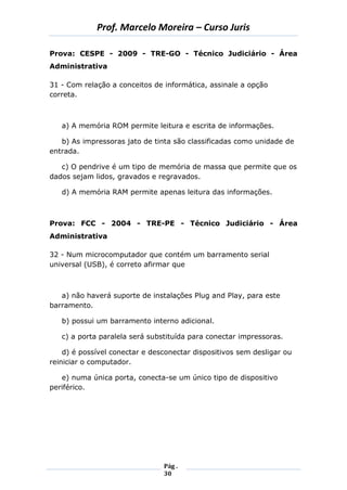 Prof. Marcelo Moreira – Curso Juris 
Pág . 
30 
Prova: CESPE - 2009 - TRE-GO - Técnico Judiciário - Área Administrativa 
31 - Com relação a conceitos de informática, assinale a opção correta. 
a) A memória ROM permite leitura e escrita de informações. 
b) As impressoras jato de tinta são classificadas como unidade de entrada. 
c) O pendrive é um tipo de memória de massa que permite que os dados sejam lidos, gravados e regravados. 
d) A memória RAM permite apenas leitura das informações. 
Prova: FCC - 2004 - TRE-PE - Técnico Judiciário - Área Administrativa 
32 - Num microcomputador que contém um barramento serial universal (USB), é correto afirmar que 
a) não haverá suporte de instalações Plug and Play, para este barramento. 
b) possui um barramento interno adicional. 
c) a porta paralela será substituída para conectar impressoras. 
d) é possível conectar e desconectar dispositivos sem desligar ou reiniciar o computador. 
e) numa única porta, conecta-se um único tipo de dispositivo periférico. 
 