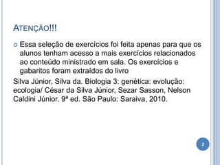 ATENÇÃO!!!
 Essa seleção de exercícios foi feita apenas para que os
alunos tenham acesso a mais exercícios relacionados
ao conteúdo ministrado em sala. Os exercícios e
gabaritos foram extraídos do livro
Silva Júnior, Silva da. Biologia 3: genética: evolução:
ecologia/ César da Silva Júnior, Sezar Sasson, Nelson
Caldini Júnior. 9ª ed. São Paulo: Saraiva, 2010.
2
 