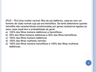 3
(PUC – RJ) Uma mulher normal, filha de pai daltônico, casa-se com um
homem de visão normal cujo pai era hemofílico. Se tanto daltonismo quando
hemofilia são características condicionadas por genes recessivos ligados ao
sexo, esse casal tem a probabilidade de gerar:
a) 100% dos filhos homens daltônicos e hemofílicos.
b) 50% dos filhos homens daltônicos e 50% dos filhos hemofílicos
c) 100% dos filhos homens daltônicos
d) 100% das filhas mulheres normais.
e) 100% dos filhos homens hemofílicos e 100% das filhas mulheres
daltônicas.
 