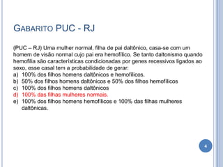 GABARITO PUC - RJ
4
(PUC – RJ) Uma mulher normal, filha de pai daltônico, casa-se com um
homem de visão normal cujo pai era hemofílico. Se tanto daltonismo quando
hemofilia são características condicionadas por genes recessivos ligados ao
sexo, esse casal tem a probabilidade de gerar:
a) 100% dos filhos homens daltônicos e hemofílicos.
b) 50% dos filhos homens daltônicos e 50% dos filhos hemofílicos
c) 100% dos filhos homens daltônicos
d) 100% das filhas mulheres normais.
e) 100% dos filhos homens hemofílicos e 100% das filhas mulheres
daltônicas.
 