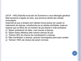 5
(UFJF – MG) Distrofia muscular de Duchenne é uma alteração genética
letal recessiva e ligada ao sexo, que promove atrofia das células
musculares.
Supond0-se que a terapia com células tronco possa ser usada no
tratamento da doença, substituindo-se as células atrofiadas, pode-se
esperar que os filhos de um homem de pai doente e mãe portadora:
a) Sejam portadores do alelo, mas imunes à doença.
b) Sejam todos afetados pela mesmo doença do pai.
c) Tenham 50% de chance de manifestarem a doença.
d) Não manifestem a doença, quando homozigotos para esse caráter.
e) Tenham 100% de chance de serem normais.
 
