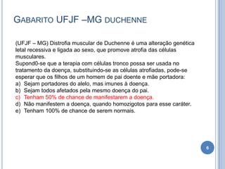 GABARITO UFJF –MG DUCHENNE
6
(UFJF – MG) Distrofia muscular de Duchenne é uma alteração genética
letal recessiva e ligada ao sexo, que promove atrofia das células
musculares.
Supond0-se que a terapia com células tronco possa ser usada no
tratamento da doença, substituindo-se as células atrofiadas, pode-se
esperar que os filhos de um homem de pai doente e mãe portadora:
a) Sejam portadores do alelo, mas imunes à doença.
b) Sejam todos afetados pela mesmo doença do pai.
c) Tenham 50% de chance de manifestarem a doença.
d) Não manifestem a doença, quando homozigotos para esse caráter.
e) Tenham 100% de chance de serem normais.
 