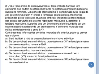 7
(FUVEST) No início do desenvolvimento, todo embrião humano tem
estruturas que podem se diferenciar tanto no sistema reprodutor masculino
quanto no feminino. Um gene do cromossomo Y denominado SRY (sigla de
sex determining region Y) induz a formação dos testículos. Hormônios
produzidos pelos testículos atuam no embrião, induzindo a diferenciação
das outras estruturas do sistema reprodutor masculino e, portanto, o
fenótipo masculino. Suponha que um óvulo tenha sido fecundado por um
espermatozoide portador de um cromossomo Y com uma mutação que
inativa completamente o gene SRY.
Com base nas informações contidas no parágrafo anterior, pode-se prever
que o zigoto:
a) Será inviável e não se desenvolverá em um novo indivíduo.
b) Se desenvolverá em um indivíduo cromossômica (XY) e fenotipicamente
do sexo masculino, normal e fértil.
c) Se desenvolverá em um indivíduo cromossômica (XY) e fenotipicamente
do sexo masculino, mas sem testículos.
d) Se desenvolverá em um indivíduo cromossomicamente do sexo
masculino (XY), mas com fenótipo feminino.
e) Se desenvolverá em um indivíduo cromossômica (XX) e fenotipicamente
do sexo feminino.
 
