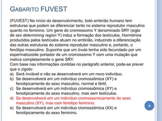 GABARITO FUVEST
8
(FUVEST) No início do desenvolvimento, todo embrião humano tem
estruturas que podem se diferenciar tanto no sistema reprodutor masculino
quanto no feminino. Um gene do cromossomo Y denominado SRY (sigla
de sex determining region Y) induz a formação dos testículos. Hormônios
produzidos pelos testículos atuam no embrião, induzindo a diferenciação
das outras estruturas do sistema reprodutor masculino e, portanto, o
fenótipo masculino. Suponha que um óvulo tenha sido fecundado por um
espermatozoide portador de um cromossomo Y com uma mutação que
inativa completamente o gene SRY.
Com base nas informações contidas no parágrafo anterior, pode-se prever
que o zigoto:
a) Será inviável e não se desenvolverá em um novo indivíduo.
b) Se desenvolverá em um indivíduo cromossômica (XY) e
fenotipicamente do sexo masculino, normal e fértil.
c) Se desenvolverá em um indivíduo cromossômica (XY) e
fenotipicamente do sexo masculino, mas sem testículos.
d) Se desenvolverá em um indivíduo cromossomicamente do sexo
masculino (XY), mas com fenótipo feminino.
e) Se desenvolverá em um indivíduo cromossômica (XX) e
fenotipicamente do sexo feminino.
 