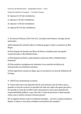 Exercícios de História Geral – Antiguidade Clássica – Lista 1
Professora Isabela M. Formigoni – Cursinho Vitoriano
b) Apenas II e IV são verdadeiras
c) Apenas I e IV são verdadeiras.
d) Apenas I e III são verdadeiras
e) Apenas III e IV são verdadeiras.
3- As Guerras Púnicas ( 264-146 a.C.) , travadas entre Roma e Cartago, foram
motivadas:
a)Pela disputa do controle sobre as colônias gregas e sobre o comércio no Mar
Negro.
b) Pela disputa do domínio da África do Norte e também pelo monopólio
comercial sobre o Mar Mediterrâneo.
c) Pela disputa da Sicília e pelo domínio comercial sobre o Mediterrâneo
Ocidental.
d) Pela tentativa cartaginesa de submeter a seu controle territórios já
incorporados aos domínios romanos.
e) Pela ingerência romana no Egito, que se encontrava na área de influência de
Cartago.
4- (FGV) Leia atentamente os textos:
I) "Como tudo entre nós depende não de uma minoria, mas de todo o povo, ...
quando se trata de resolver as questões de cada um, todos são iguais perante a
lei; quando se trata de escolher entre uma pessoa e outra, para posições de
responsabilidade pública, o que vale não é o fato de pertencer a determinada
classe, mas o mérito real que o homem possui."
II) "se alguém atentar contra os tribunos da plebe, ... ele terá a cabeça imolada a
Júpiter, e todos os seus bens vendidos em benefício dos templos."
 