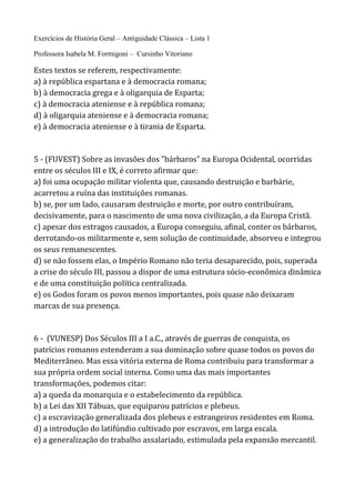 Exercícios de História Geral – Antiguidade Clássica – Lista 1
Professora Isabela M. Formigoni – Cursinho Vitoriano
Estes textos se referem, respectivamente:
a) à república espartana e à democracia romana;
b) à democracia grega e à oligarquia de Esparta;
c) à democracia ateniense e à república romana;
d) à oligarquia ateniense e à democracia romana;
e) à democracia ateniense e à tirania de Esparta.
5 - (FUVEST) Sobre as invasões dos "bárbaros" na Europa Ocidental, ocorridas
entre os séculos III e IX, é correto afirmar que:
a) foi uma ocupação militar violenta que, causando destruição e barbárie,
acarretou a ruína das instituições romanas.
b) se, por um lado, causaram destruição e morte, por outro contribuíram,
decisivamente, para o nascimento de uma nova civilização, a da Europa Cristã.
c) apesar dos estragos causados, a Europa conseguiu, afinal, conter os bárbaros,
derrotando-os militarmente e, sem solução de continuidade, absorveu e integrou
os seus remanescentes.
d) se não fossem elas, o Império Romano não teria desaparecido, pois, superada
a crise do século III, passou a dispor de uma estrutura sócio-econômica dinâmica
e de uma constituição política centralizada.
e) os Godos foram os povos menos importantes, pois quase não deixaram
marcas de sua presença.
6 - (VUNESP) Dos Séculos III a I a.C., através de guerras de conquista, os
patrícios romanos estenderam a sua dominação sobre quase todos os povos do
Mediterrâneo. Mas essa vitória externa de Roma contribuiu para transformar a
sua própria ordem social interna. Como uma das mais importantes
transformações, podemos citar:
a) a queda da monarquia e o estabelecimento da república.
b) a Lei das XII Tábuas, que equiparou patrícios e plebeus.
c) a escravização generalizada dos plebeus e estrangeiros residentes em Roma.
d) a introdução do latifúndio cultivado por escravos, em larga escala.
e) a generalização do trabalho assalariado, estimulada pela expansão mercantil.
 