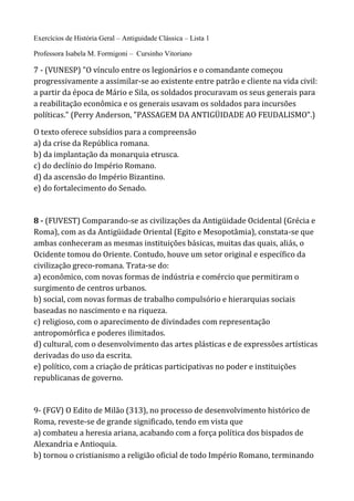 Exercícios de História Geral – Antiguidade Clássica – Lista 1
Professora Isabela M. Formigoni – Cursinho Vitoriano
7 - (VUNESP) "O vínculo entre os legionários e o comandante começou
progressivamente a assimilar-se ao existente entre patrão e cliente na vida civil:
a partir da época de Mário e Sila, os soldados procuravam os seus generais para
a reabilitação econômica e os generais usavam os soldados para incursões
políticas." (Perry Anderson, "PASSAGEM DA ANTIGÜIDADE AO FEUDALISMO".)
O texto oferece subsídios para a compreensão
a) da crise da República romana.
b) da implantação da monarquia etrusca.
c) do declínio do Império Romano.
d) da ascensão do Império Bizantino.
e) do fortalecimento do Senado.
8 - (FUVEST) Comparando-se as civilizações da Antigüidade Ocidental (Grécia e
Roma), com as da Antigüidade Oriental (Egito e Mesopotâmia), constata-se que
ambas conheceram as mesmas instituições básicas, muitas das quais, aliás, o
Ocidente tomou do Oriente. Contudo, houve um setor original e específico da
civilização greco-romana. Trata-se do:
a) econômico, com novas formas de indústria e comércio que permitiram o
surgimento de centros urbanos.
b) social, com novas formas de trabalho compulsório e hierarquias sociais
baseadas no nascimento e na riqueza.
c) religioso, com o aparecimento de divindades com representação
antropomórfica e poderes ilimitados.
d) cultural, com o desenvolvimento das artes plásticas e de expressões artísticas
derivadas do uso da escrita.
e) político, com a criação de práticas participativas no poder e instituições
republicanas de governo.
9- (FGV) O Edito de Milão (313), no processo de desenvolvimento histórico de
Roma, reveste-se de grande significado, tendo em vista que
a) combateu a heresia ariana, acabando com a força política dos bispados de
Alexandria e Antioquia.
b) tornou o cristianismo a religião oficial de todo Império Romano, terminando
 
