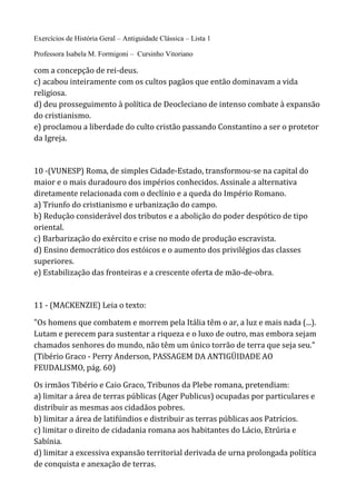 Exercícios de História Geral – Antiguidade Clássica – Lista 1
Professora Isabela M. Formigoni – Cursinho Vitoriano
com a concepção de rei-deus.
c) acabou inteiramente com os cultos pagãos que então dominavam a vida
religiosa.
d) deu prosseguimento à política de Deocleciano de intenso combate à expansão
do cristianismo.
e) proclamou a liberdade do culto cristão passando Constantino a ser o protetor
da Igreja.
10 -(VUNESP) Roma, de simples Cidade-Estado, transformou-se na capital do
maior e o mais duradouro dos impérios conhecidos. Assinale a alternativa
diretamente relacionada com o declínio e a queda do Império Romano.
a) Triunfo do cristianismo e urbanização do campo.
b) Redução considerável dos tributos e a abolição do poder despótico de tipo
oriental.
c) Barbarização do exército e crise no modo de produção escravista.
d) Ensino democrático dos estóicos e o aumento dos privilégios das classes
superiores.
e) Estabilização das fronteiras e a crescente oferta de mão-de-obra.
11 - (MACKENZIE) Leia o texto:
"Os homens que combatem e morrem pela Itália têm o ar, a luz e mais nada (...).
Lutam e perecem para sustentar a riqueza e o luxo de outro, mas embora sejam
chamados senhores do mundo, não têm um único torrão de terra que seja seu."
(Tibério Graco - Perry Anderson, PASSAGEM DA ANTIGÜIDADE AO
FEUDALISMO, pág. 60)
Os irmãos Tibério e Caio Graco, Tribunos da Plebe romana, pretendiam:
a) limitar a área de terras públicas (Ager Publicus) ocupadas por particulares e
distribuir as mesmas aos cidadãos pobres.
b) limitar a área de latifúndios e distribuir as terras públicas aos Patrícios.
c) limitar o direito de cidadania romana aos habitantes do Lácio, Etrúria e
Sabínia.
d) limitar a excessiva expansão territorial derivada de urna prolongada política
de conquista e anexação de terras.
 