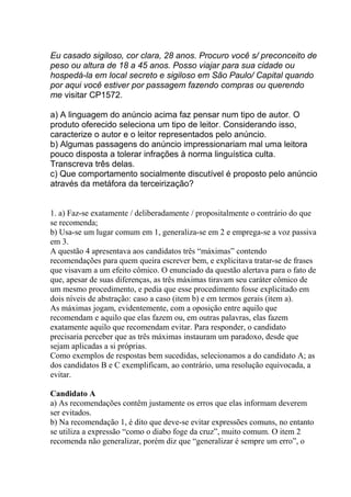 Eu casado sigiloso, cor clara, 28 anos. Procuro você s/ preconceito de
peso ou altura de 18 a 45 anos. Posso viajar para sua cidade ou
hospedá-la em local secreto e sigiloso em São Paulo/ Capital quando
por aqui você estiver por passagem fazendo compras ou querendo
me visitar CP1572.
a) A linguagem do anúncio acima faz pensar num tipo de autor. O
produto oferecido seleciona um tipo de leitor. Considerando isso,
caracterize o autor e o leitor representados pelo anúncio.
b) Algumas passagens do anúncio impressionariam mal uma leitora
pouco disposta a tolerar infrações à norma linguística culta.
Transcreva três delas.
c) Que comportamento socialmente discutível é proposto pelo anúncio
através da metáfora da terceirização?
1. a) Faz-se exatamente / deliberadamente / propositalmente o contrário do que
se recomenda;
b) Usa-se um lugar comum em 1, generaliza-se em 2 e emprega-se a voz passiva
em 3.
A questão 4 apresentava aos candidatos três “máximas” contendo
recomendações para quem queira escrever bem, e explicitava tratar-se de frases
que visavam a um efeito cômico. O enunciado da questão alertava para o fato de
que, apesar de suas diferenças, as três máximas tiravam seu caráter cômico de
um mesmo procedimento, e pedia que esse procedimento fosse explicitado em
dois níveis de abstração: caso a caso (item b) e em termos gerais (item a).
As máximas jogam, evidentemente, com a oposição entre aquilo que
recomendam e aquilo que elas fazem ou, em outras palavras, elas fazem
exatamente aquilo que recomendam evitar. Para responder, o candidato
precisaria perceber que as três máximas instauram um paradoxo, desde que
sejam aplicadas a si próprias.
Como exemplos de respostas bem sucedidas, selecionamos a do candidato A; as
dos candidatos B e C exemplificam, ao contrário, uma resolução equivocada, a
evitar.
Candidato A
a) As recomendações contêm justamente os erros que elas informam deverem
ser evitados.
b) Na recomendação 1, é dito que deve-se evitar expressões comuns, no entanto
se utiliza a expressão “como o diabo foge da cruz”, muito comum. O item 2
recomenda não generalizar, porém diz que “generalizar é sempre um erro”, o
 