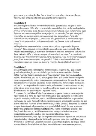 que é uma generalização. Por fim, o item 3 recomenda evitar o uso da voz
passiva, mas a frase deste item está escrita na voz passiva.
Candidato B
a) A estratégia usada nas recomendações foi a generalizada na qual o autor
tratou do assunto (Obs. Em certo sentido, o candidato tem razão: cada máxima
precisa ser avaliada à luz da recomendação que ela faz. Mas o importante aqui
é que as máximas transgridem suas próprias recomendações: por exemplo 2.,
generaliza ao mesmo tempo que recomenda não generalizar. Para não
contradizer-se a si própria, 2 precisaria não generalizar, e então seria algo
como “evite generalizar, pois generalizando você corre o risco de cometer
erros”).
b) Na primeira recomendação, o autor não explicou o que seria “lugares
comuns”. Já na segunda recomendação, generalizou a sua explicação. Na
terceira recomendação, o autor não forneceu os motivos para que a voz passiva
fosse evitada. (Obs. A não ser no que diz respeito à máxima 2., o candidato
discutiu algo totalmente irrelevante para a pergunta. Que motivos teria alguém
para fazer as recomendações em questão? O único motivo está dado no
enunciado: fazer um pouco de humor a respeito da atividade de escrever).
Candidato C
a) A estratégia geral é alcançar os homossexuais, os gays; etc., que sofrem
grande discriminação pela sociedade, produzindo assim o efeito cômico.
b) Na 1ª, evitar lugares comuns, pois “todo mundo” pode lhe ver, perceber,
opinar, discriminar, etc. no 2º, nunca generalizar, pois dessa forma você pode
estar comprometendo outras pessoas ou se comprometendo de uma forma que
nem mesmo você queria, causando falsas impressões, por exemplo inimizades
etc; no 3º , a voz passiva deve ser evitada, relatando o comportamento sexual,
onde há um ativo e um passivo, e onde geralmente quem leva a pior, é mais
discriminado, é o passivo (que “aguenta” tudo).
A resposta do candidato C não é apenas uma resposta errada, é uma resposta
equivocada. Ela parte do equívoco de imaginar que a pergunta escondia uma
segunda intenção, maliciosa, que o candidato deveria adivinhar, e que seria a
explicação de tudo. Juntando talvez elementos como a indicação (correta) de que
as três máximas visavam efeito humorístico, a idéia (errada) de que se faz humor
sempre às custas de alguma minoria, a possibilidade (real) de usar a palavra
passivo na expressão homossexual passivo, e uma concepção (parcial) das
funções da Internet, o candidato construiu a interpretação inteiramente
estapafúrdia segundo a qual as três máximas falavam de gays.
Surpreendentemente, esse tipo de resposta não aconteceu apenas em uns poucos
casos isolados, e isso pode estar indicando que uma parte dos candidatos que
procuram o Vestibular Unicamp encaram as questões da prova de língua como
uma seqüência de adivinhas (de fato, nas adivinhas é uma ou outra palavra,
 