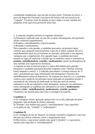 considerada isoladamente, que nos põe na pista certa). Voltemos ao início: a
prova de língua da Unicamp é uma prova de leitura e não um exercício de
“viajação”. Um pouco mais de atenção ao que é dado e ao que é pedido nas
perguntas evita equívocos grosseiros desse tipo.
2. A resposta completa incluiria os seguintes elementos
a) [Nasonex] é aplicado uma vez por dia; as doses são pequenas; não apresenta
efeitos colaterais (sangramento);
b) Produto e antiinflamatório, respectivamente;
c) Remédio e medicamento.
Para responder a esta questão, o candidato precisaria, em primeiro lugar,
verificar que a pequena nota jornalística a que ela se refere compara um novo
antiinflamatório nasal aos já existentes no mercado, atribuindo a este algumas
vantagens que o singularizam. Em segundo lugar, o candidato precisaria
mostrar-se capaz de explicitar a relação que se estabelece entre os substantivos
produto, antiinflamatório, remédio e medicamento a partir da abrangência de
seus sentidos (ver expectativas da banca).
A resposta ao item a) encerrava talvez a maior dificuldade desta questão,
porquanto o candidato precisaria descartar respostas como “diminui sintomas
(nariz tampado e coriza)” e “é indicado para adultos e crianças maiores de 12
anos”, percebendo que essas informações não distinguem o Nasonex dos
antiinflamatórios nasais já disponíveis. Na resposta aos itens b) e c), o candidato
contava com a ajuda de um princípio muito praticado em gramática textual: a
retomada de um referente já citado pode ser feita por meio do mesmo
substantivo ou de um substantivo mais abrangente, nunca por um substantivo
menos abrangente (a seqüência dos substantivos no texto é medicamento
contra a rinite / antiinflamatório, medicamento, remédio, produto).
Chamamos sua atenção para estes dois os exemplos de resposta:
Candidato A
a) As vantagens seriam: aplicação apenas uma vez ao dia, aplicação de doses
pequenas e não produção de efeitos colaterais.
b) “Produto” tem sentido mais geral e “antiinflamatório” mais específico.
c) As palavras são: “remédio” e “medicamento”.
Candidato B
a) As vantagens do uso de Nasonex em relação a produtos congêneres é que este
não provoca efeitos colaterais, como o sangramento nasal.
b) Dos termos, o que possui sentido mais geral é “produto”, e o que possui
sentido mais específico é “antiinflamatório”.
 