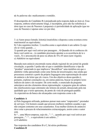 c) As palavras são: medicamento e remédio.
O desempenho do Candidato B é prejudicado pela resposta dada ao item a). Essa
resposta, embora relativamente longa, é incompleta, pois não faz referência à
dose (que no caso de Nasonex é pequena) e à periodicidade de aplicação (que no
caso de Nasonex é apenas uma vez por dia).
3. a) Autor pouco letrado; leitor(a) insatisfeita e disposta a uma aventura extra-
matrimonial ou equivalente;
b) 3 dos seguintes trechos: 1) recebia como o equivalente à um salário 2) cujo
ele só visita quando…;
3) quando por aqui você estiver por passagem…4) Quando ele te conheceu ele
fazia você sentir-se... (o candidato precisaria apontar a co-ocorrência de te e
você)...5) s/ preconceito de peso ou altura de 18 a 45 anos (sem vírgula);
c) Adultério ou equivalente
Baseada num anúncio encontrado numa edição regional de um jornal de grande
circulação, a questão 3 pedia não só que o candidato identificasse o tipo de
“produto” anunciado (o que implicava “decodificar” uma metáfora em que o
adultério vinha apresentado como uma forma de terceirização), mas ainda que
procurasse construir a partir da própria linguagem uma representação do autor
do anúncio e do leitor que ele visava. Um dos objetivos dessa questão é,
portanto, explorar conotações ou, em outras palavras, buscar no próprio texto
indícios do autor e do receptor. De certo modo, o enunciado da pergunta
antecipava um dos elementos dessa representação: o pequeno grau de cultura
dos interlocutores (que entretanto são leitores de jornal), denunciado pela má
qualidade que o texto apresenta, do ponto de vista do português-padrão.
As expectativas da banca são alcançadas com respostas como a do
Candidato A
a) Pela linguagem utilizada, podemos pensar num autor “empresário”: prestador
de serviços. Um homem casado que procura mulheres também casadas e que
não estejam contentes em seus casamentos. Essa mulher (leitora do anúncio)
deve estar a procura de relacionamentos extraconjugais, assim como o autor
está.
b) “... uma Micro-empresa, cujo ele...” / “... quando por aqui você estiver por
passagem...” / “... o equivalente à um salário...”
c) O adultério
Nas respostas dos candidatos B e C, há sérios problemas:
Candidato B
 