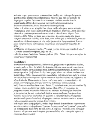 a) Autor – quer parecer uma pessoa culta e inteligente, visto que há grande
quantidade de expressões dispensáveis e palavras que não são comuns na
linguagem popular. Devemos levar em conta também o raciocínio da
terceirização. (Obs.: A presença de expressões dispensáveis não é
necessariamente uma prova de cultura ou inteligência)
Leitor – A leitora a ser atingida é de classe média alta, pois temos no texto
referências a altos cargos administrativos de grandes empresas. Além disso não
são muitas pessoas que saem de uma cidade e vão até outra só para fazer
compras. (Obs. Não é verdade que só pessoas de classe média alta fazem
compras em outras cidades, além disso, nem tudo o que o anúncio diz pode ser
tomado ao pé da letra pois ele visa principalmente à imaginação da leitora:
fazer compras numa outra cidade poderia ser uma excelente sugestão de
álibi...)
b) “Quando ele te conheceu ele...” “...você recebia como equivalente À um...”
“...você é uma microempresa, cujo ele só...”
c) Reificação da Sociedade Contemporânea (Obs.: Não é isto que a metáfora da
terceirização representa)
Candidato C
a) O autor de linguagem direta, humorística, projetando os problemas sociais,
sexuais, poderia dizer de Mário de Andrade, fofocas, uma narrativa moderna,
também poderia ser Guimarães Rosa, autores contemporâneos. Leitores, todos
os que apresiam [sic] leitura do tipo bate papo, leitura narrativa e um bom teor
humorístico. (Obs.: Aparentemente, o candidato entende que um autor é sempre
um autor de ficção ou poesia e quis comentar o anúncio como um fragmento de
obra de ficção. Mas o anúncio é bem real, e seu autor – o anunciante – dá
pistas sobre si próprio pelo que escreve e pelo modo como escreve).
b) 1) Empresa multinacional como fêmea. 2) salário de sexo, amor e carinho. 3)
Grandes empresas, tercerize [sic] a mão de obra. (Obs. O enunciado da
pergunta orienta no sentido de buscar no anúncio inadequações de ordem
principalmente formal. Ao invés de indicar essas inadequações (para isso
bastaria transcrever os trechos em questão, o candidato falou de algumas
metáforas de gosto discutível), ele próprio cometeu um erro contra a norma
culta, ao grafar tercerize em vez de terceirize.)
c) Relação extra conjugal [sic], onde a fuga do real, é mantida em segredo com
aventuras extras conjugais com “garotos de programas” ou “garotas”, para poder
ter o imaginário mais perto do real. (Obs. A resposta “relação extra-conjugal”
bastaria. O que vem a mais sugere que o candidato não conseguiu separar o
essencial do acessório).
 