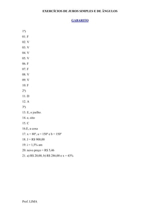 EXERCÍCIOS DE JUROS SIMPLES E DE ÂNGULOS

                                     GABARITO


1ª)
01. F
02. V
03. V
04. V
05. V
06. F
07. F
08. V
09. V
10. F
2ª)
11. D
12. A
3ª)
13. E, o joelho.
14. e, oito
15. C
16.E, a coxa
17. x = 80º, a = 150º e b = 150º
18. J = R$ 900,00
19. i = 1,5% am
20. novo preço = R$ 5,46
21. a) R$ 20,00, b) R$ 286,00 e x = 43%




Prof. LIMA
 