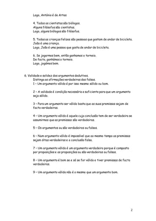 2
Logo, António é de Artes
4. Todos os cientistas são biólogos.
Alguns filósofos são cientistas.
Logo, alguns biólogos são filósofos.
5. Todas as crianças felizes são pessoas que gostam de andar de bicicleta.
João é uma criança.
Logo, João é uma pessoa que gosta de andar de bicicleta.
6. Se jogarmos bem, então ganhamos o torneio.
De facto, ganhámos o torneio.
Logo, jogámos bem.
6. Validade e solidez dos argumentos dedutivos.
Distinga as afirmações verdadeiras das falsas.
1 – Um argumento válido é por isso mesmo sólido ou bom.
2 – A validade é condição necessária e suficiente para que um argumento
seja sólido.
3 – Para um argumento ser válido basta que as suas premissas sejam de
facto verdadeiras.
4 – Um argumento válido é aquele cuja conclusão tem de ser verdadeira se
assumirmos que as premissas são verdadeiras.
5 – Os argumentos ou são verdadeiros ou falsos.
6 – Num argumento válido é impossível que ao mesmo tempo as premissas
sejam ditas verdadeiras e a conclusão falsa.
7 – Um argumento válido é um argumento verdadeiro porque é composto
por proposições e as proposições ou são verdadeiras ou falsas.
8 – Um argumento é bom se e só se for válido e tiver premissas de facto
verdadeiras.
9 – Um argumento válido não é o mesmo que um argumento bom.
 