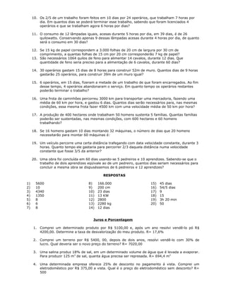 10. Os 2/5 de um trabalho foram feitos em 10 dias por 24 operários, que trabalham 7 horas por
dia. Em quantos dias se poderá terminar esse trabalho, sabendo que foram licenciados 4
operários e que se trabalham agora 6 horas por dias?
11. O consumo de 12 lâmpadas iguais, acesas durante 5 horas por dia, em 39 dias, é de 26
quilowatts. Conservando apenas 9 dessas lâmpadas acesas durante 4 horas por dia, de quanto
será o consumo em 30 dias?
12. Se 15 kg de papel correspondem a 3.000 folhas de 20 cm de largura por 30 cm de
comprimento, a quantas folhas de 15 cm por 20 cm corresponderão 7 kg de papel?
13. São necessários 1064 quilos de feno para alimentar 14 cavalos, durante 12 dias. Que
quantidade de feno seria preciso para a alimentação de 6 cavalos, durante 60 dias?
14. 30 operários gastam 15 dias de 8 horas para construir 52m de muro. Quantos dias de 9 horas
gastarão 25 operários, para construir 39m de um muro igual?
15. 6 operários, em 15 dias, fizeram a metade de um trabalho de que foram encarregados. Ao fim
desse tempo, 4 operários abandonaram o serviço. Em quanto tempo os operários restantes
poderão terminar o trabalho?
16. Uma frota de caminhões percorreu 3000 km para transportar uma mercadoria, fazendo uma
média de 60 km por hora, e gastou 6 dias. Quantos dias serão necessários para, nas mesmas
condições, essa mesma frota fazer 4500 km com uma velocidade média de 50 km por hora?
17. A produção de 400 hectares onde trabalham 50 homens sustenta 5 famílias. Quantas famílias
poderão ser sustentadas, nas mesmas condições, com 600 hectares e 60 homens
trabalhando?
18. Se 16 homens gastam 10 dias montando 32 máquinas, o número de dias que 20 homens
necessitarão para montar 60 máquinas é:
19. Um veículo percorre uma certa distância trafegando com data velocidade constante, durante 3
horas. Quanto tempo ele gastaria para percorrer 2/3 daquela distância numa velocidade
constante que fosse 3/5 da anterior?
20. Uma obra foi concluída em 60 dias usando-se 5 pedreiros e 10 aprendizes. Sabendo-se que o
trabalho de dois aprendizes eqüivale ao de um pedreiro, quantos dias seriam necessários para
concluir a mesma obra se dispuséssemos de 6 pedreiros e 12 aprendizes?
RESPOSTAS
1) 5600
2) 10
3) 4340
4) 1350
5) 8
6) 6
7) 8
8) 166.000
9) 200 cm
10) 23 dias
11) 13 KW
12) 2800
13) 2280 kg
14) 12 dias
15) 45 dias
16) 54/5 dias
17) 9
18) 15
19) 3h 20 min
20) 50
Juros e Porcentagem
1. Comprei um determinado produto por R$ 5100,00 e, após um ano resolvi vendê-lo pó R$
4200,00. Determine a taxa de desvalorização do meu produto. R= 17,6%
2. Comprei um terreno por R$ 5400, 00, depois de dois anos, resolvi vendê-lo com 30% de
lucro. Qual deveria ser o novo preço do terreno? R= 7020,00
3. Uma salina produz 18% de sal, em um determinado volume de água que é levada a evaporar.
Para produzir 125 m3
de sal, quanta água precisa ser represada. R= 694,4 m3
4. Uma determinada empresa oferece 25% de desconto no pagamento á vista. Comprei um
eletrodoméstico por R$ 375,00 a vista. Qual é o preço do eletrodoméstico sem desconto? R=
500
 