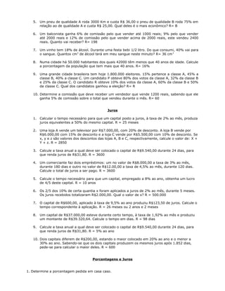 5. Um pneu de qualidade A roda 3000 Km e custa R$ 36,00 o pneu de qualidade B roda 75% em
relação ao de qualidade A e custa R$ 25,00. Qual deles é o mais econômico? R= B
6. Um balconista ganha 6% de comissão pelo que vender até 1000 reais; 9% pelo que vender
até 2000 reais e 12% de comissão pelo que vender acima de 2000 reais, este vendeu 2400
reais. Quanto vai receber? R= 198
7. Um vinho tem 18% de álcool. Durante uma festa bebi 1/2 litro. Do que consumi, 40% vai para
o sangue. Quantos cm3
de álcool terá em meu sangue neste minuto? R= 36 cm3
8. Numa cidade há 50.000 habitantes dos quais 42000 têm menos que 40 anos de idade. Calcule
a porcentagem da população que tem mais que 40 anos. R= 16%
9. Uma grande cidade brasileira tem hoje 1.800.000 eleitores. 15% pertence a classe A, 45% a
classe B, 40% a classe C. Um candidato P obteve 80% dos votos da classe A, 32% da classe B
e 25% da classe C. O candidato R obteve 10% dos votos da classe A, 60% da classe B e 50%
da classe C. Qual dos candidatos ganhou a eleição? R= R
10. Determine a comissão que deve receber um vendedor que vende 1200 reais, sabendo que ele
ganha 5% de comissão sobre o total que vendeu durante o mês. R= 60
Juros
1. Calcular o tempo necessário para que um capital posto a juros, à taxa de 2% ao mês, produza
juros equivalentes a 50% do mesmo capital. R = 25 meses
2. Uma loja A vende um televisor por R$7.000,00, com 20% de desconto. A loja B vende por
R$6.000,00 com 15% de desconto e a loja C vende por R$5.500,00 com 10% de desconto. Se
x, y e z são valores dos descontos das lojas A, B e C, respectivamente, calcule o valor de: X +
Y + z. R = 2850
3. Calcule a taxa anual a qual deve ser colocado o capital de R$9.540,00 durante 24 dias, para
que renda juros de R$31,80. R = 3600
4. Um comerciante faz dois empréstimos: um no valor de R$8.000,00 a taxa de 3% ao mês,
durante 180 dias e outro no valor de R$12.00,00 a taxa de 4,5% ao mês, durante 120 dias.
Calcule o total de juros a ser pago. R = 3600
5. Calcule o tempo necessário para que um capital, empregado a 8% ao ano, obtenha um lucro
de 4/5 deste capital. R = 10 anos
6. Os 2/5 dos 10% de certa quantia x foram aplicados a juros de 2% ao mês, durante 5 meses.
Os juros recebidos totalizaram R$2.000,00. Qual o valor de x? R = 500.000
7. O capital de R$600,00, aplicado à taxa de 9,5% ao ano produziu R$123,50 de juros. Calcule o
tempo correspondente à aplicação. R = 26 meses ou 2 anos e 2 meses
8. Um capital de R$37.000,00 esteve durante certo tempo, à taxa de 1,92% ao mês e produziu
um montante de R$39.320,64. Calcule o tempo em dias. R = 98 dias
9. Calcule a taxa anual a qual deve ser colocado o capital de R$9.540,00 durante 24 dias, para
que renda juros de R$31,80. R = 5% ao ano
10. Dois capitais diferem de R$200,00, estando o maior colocado em 20% ao ano e o menor a
30% ao ano. Sabendo-se que os dois capitais produzem os mesmos juros após 1.852 dias,
pede-se para calcular o maior deles. R = 600
Porcentagens e Juros
1. Determine a porcentagem pedida em casa caso.
 